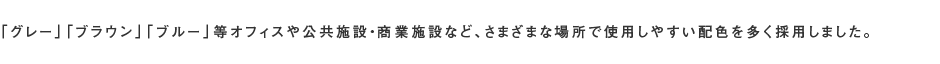 「グレー」「ブラウン」「ブルー」等オフィスや公共施設・商業施設など、さまざまな場所で使用しやすい配色を多く採用しました。