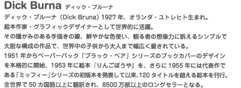 ディック・ブルーナ（Dick Bruna） 1927年、オランダ・ユトレヒト生まれ。
絵本作家・グラフィックデザイナーとして世界的に活躍。
その暖かみのある手描きの線、鮮やかな色使い、観る者の想像力に訴えるシンプルで大胆な構成の作品で、世界中の子供から大人まで幅広く愛されている。
1951年からペーパーバック「ブラック・ベア」シリーズのブックカバーのデザインを本格的に開始、1953年に絵本『りんごぼうや』を、さらに1955年には代表作である「ミッフィー」シリーズの初版本を発表して以来、120タイトルを超える絵本を刊行。
全世界で50カ国語以上に翻訳され、8500万部以上のロングセラーとなる。