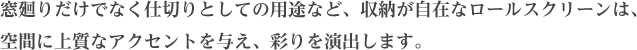 窓廻りだけでなく仕切りとしての用途など、収納が自在なロールスクリーンは、空間に上質なアクセントを与え、彩りを演出します。	