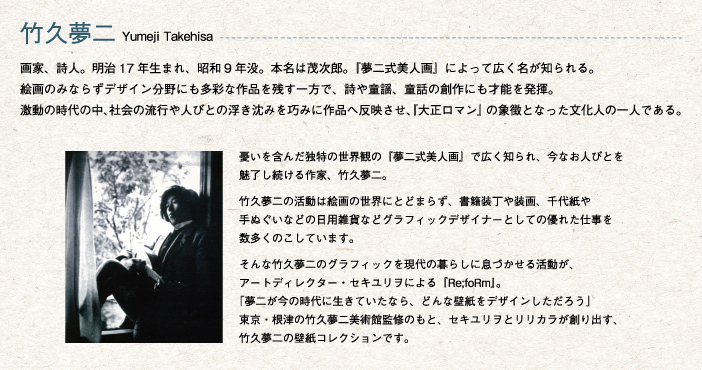 竹久夢二 Yumeji Takehisa
			画家、詩人。明治17年生まれ、昭和9年没。本名は茂次郎。『夢二式美人画』によって広く名が知られる。
絵画のみならずデザイン分野にも多彩な作品を残す一方で、詩や童謡、童話の創作にも才能を発揮。
激動の時代の中、社会の流行や人びとの浮き沈みを巧みに作品へ反映させ、『大正ロマン』の象徴となった文化人の一人である。
憂いを含んだ独特の世界観の『夢二式美人画』で広く知られ、今なお人びとを魅了し続ける作家、竹久夢二。
竹久夢二の活動は絵画の世界にとどまらず、書籍装丁や装画、千代紙や手ぬぐいなどの日用雑貨などグラフィックデザイナーとしての優れた仕事を数多くのこしています。
そんな竹久夢二のグラフィックを現代の暮らしに息づかせる活動が、アートディレクター・セキユリヲによる『Re;foRm』。「夢二が今の時代に生きていたなら、どんな壁紙をデザインしただろう」東京・根津の竹久夢二美術館監修のもと、セキユリヲとリリカラが創り出す、竹久夢二の壁紙コレクションです。