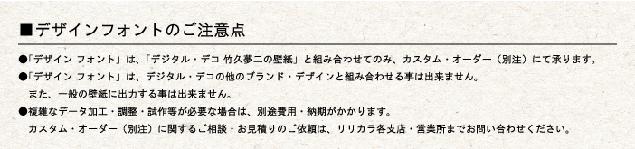 ■デザインフォントのご注意点
			●「デザイン フォント」は、「デジタル・デコ 竹久夢二の壁紙」と組み合わせてのみ、カスタム・オーダー（別注）にて承ります。
●「デザイン フォント」は、デジタル・デコの他のブランド・デザインと組み合わせる事は出来ません。
　また、一般の壁紙に出力する事は出来ません。
●複雑なデータ加工・調整・試作等が必要な場合は、別途費用・納期がかかります。
　カスタム・オーダー（別注）に関するご相談・お見積りのご依頼は、リリカラ各支店・営業所までお問い合わせください。