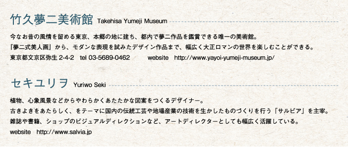 竹久夢二美術館 Takehisa Yumeji Museum
			今なお昔の風情を留める東京、本郷の地に建ち、都内で夢二作品を鑑賞できる唯一の美術館。
『夢二式美人画』から、モダンな表現を試みたデザイン作品まで、幅広く大正ロマンの世界を楽しむことができる。
東京都文京区弥生2-4-2　tel 03-5689-0462　　　website　http://www.yayoi-yumeji-museum.jp/

セキユリヲ Yuriwo Seki
植物、心象風景などからやわらかくあたたかな図案をつくるデザイナー。
古きよきをあたらしく、をテーマに国内の伝統工芸や地場産業の技術を生かしたものづくりを行う「サルビア」を主宰。
雑誌や書籍、ショップのビジュアルディレクションなど、アートディレクターとしても幅広く活躍している。
website　http://www.salvia.jp