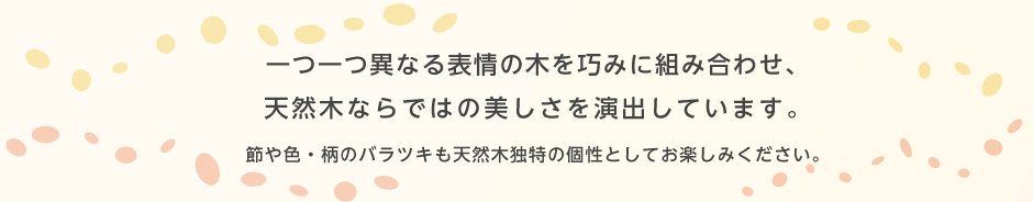 一つ一つ異なる表情の木を巧みに組み合わせ、天然木ならではの美しさを演出しています。節や色・柄のバラツキも天然木独特の個性としてお楽しみください。