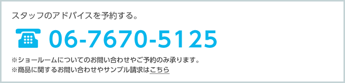 アドバイスを予約する ※ショールームについてのお問い合わせやご予約のみ承ります。 ※商品に関するお問い合わせやサンプル請求はこちら