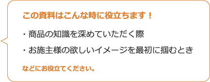 この資料はこんな時に役立ちます！・商品の知識を深めていただく際・お施主様の欲しいイメージを最初に掴むときなどにお役立てください。