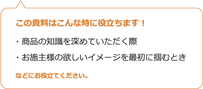 この資料はこんな時に役立ちます！・商品の知識を深めていただく際・お施主様の欲しいイメージを最初に掴むときなどにお役立てください。