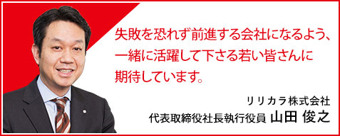 失敗を恐れず前進する会社になるよう、一緒に活躍して下さる若い皆さんに期待しています。リリカラ株式会社 代表取締役社長 山田 俊之