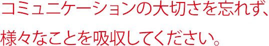 コミュニケーションの大切さを忘れず、様々なことを吸収してください。