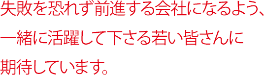 失敗を恐れず前進する会社になるよう、一緒に活躍して下さる若い皆さんに期待しています。