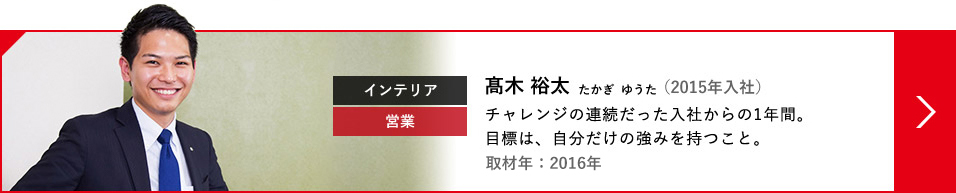 インテリア 営業 高木 裕太 たかぎ  ゆうた（2015年入社）チャレンジの連続だった入社からの1年間。目標は、自分だけの強みを持つこと。取材年：2016年