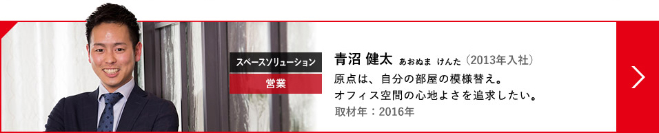 スペースソリューション 営業 青沼 健太 あおぬま  けんた（2013年入社）原点は、自分の部屋の模様替え。オフィス空間の心地よさを追求したい。取材年：2016年