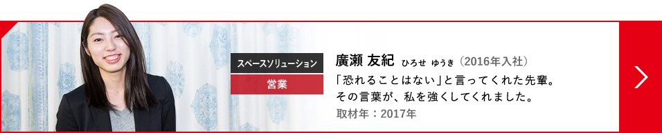 スペースソリューション 営業 廣瀬 友紀 ひろせ  ゆうき（2016年入社）「恐れることはない」と言ってくれた先輩。その言葉が、私を強くしてくれました。取材年：2017年