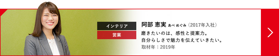 インテリア 営業 阿部 恵実 あべ めぐみ（2017年入社） 磨きたいのは、感性と提案力。自分らしさで魅力を伝えていきたい。取材年：2019年