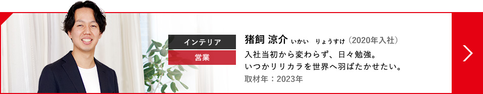 インテリア 営業 猪飼 涼介 いかい  りょうすけ（2020年入社） 入社当初から変わらず、日々勉強。いつかリリカラを世界へ羽ばたかせたい。取材年：2023年