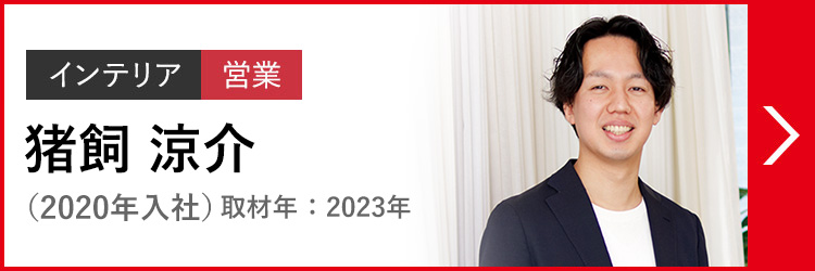 インテリア 営業 猪飼 涼介 いかい  りょうすけ（2020年入社）取材年：2023年