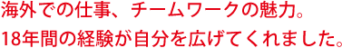 海外での仕事、チームワークの魅力。18年間の経験が自分を広げてくれました。