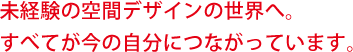 未経験の空間デザインの世界へ。すべてが今の自分につながっています。