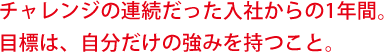 チャレンジの連続だった入社からの1年間。目標は、自分だけの強みを持つこと。