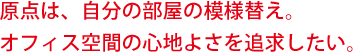 原点は、自分の部屋の模様替え。オフィス空間の心地よさを追求したい。