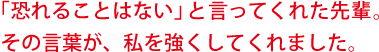 「恐れることはない」と言ってくれた先輩。その言葉が、私を強くしてくれました。