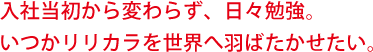 入社当初から変わらず、日々勉強。いつかリリカラを世界へ羽ばたかせたい。